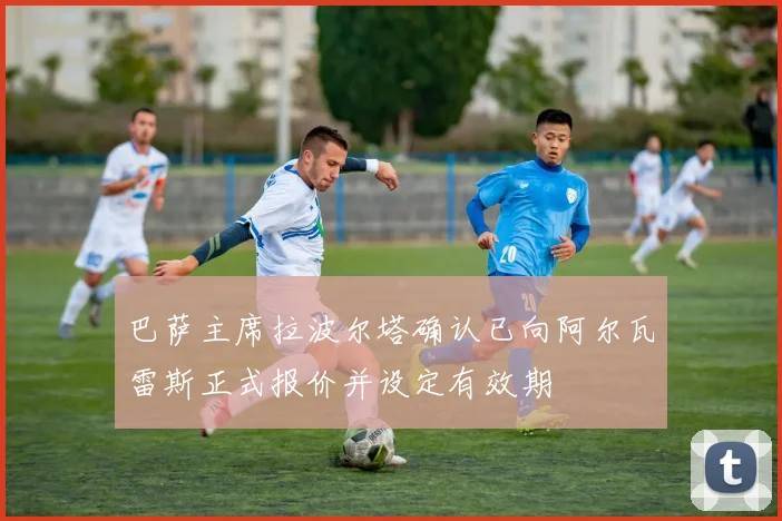 巴萨主席拉波尔塔确认已向阿尔瓦雷斯正式报价并设定有效期