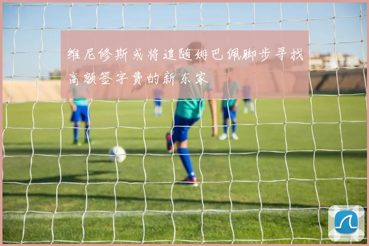维尼修斯或将追随姆巴佩脚步寻找高额签字费的新东家