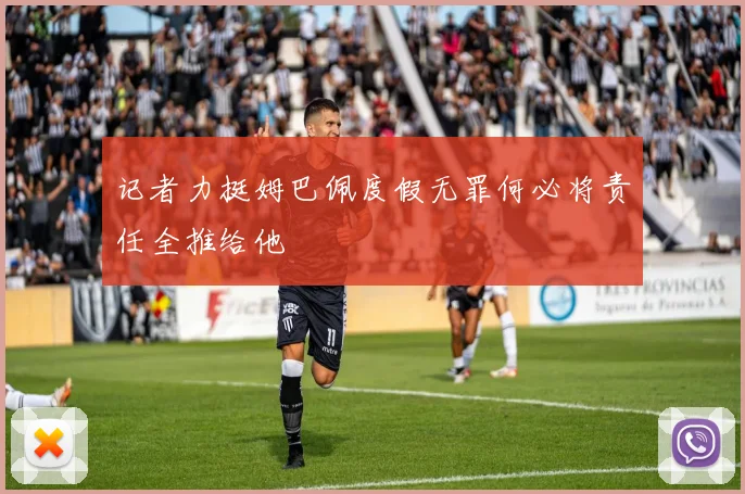 记者力挺姆巴佩度假无罪何必将责任全推给他