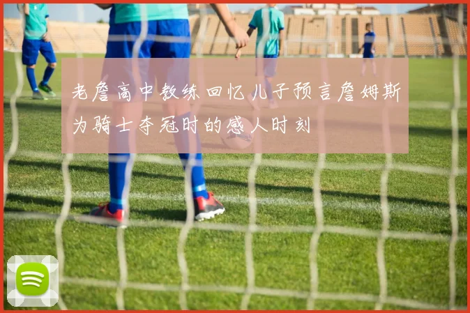 老詹高中教练回忆儿子预言詹姆斯为骑士夺冠时的感人时刻