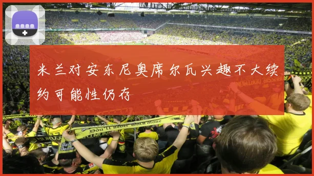 米兰对安东尼奥席尔瓦兴趣不大续约可能性仍存