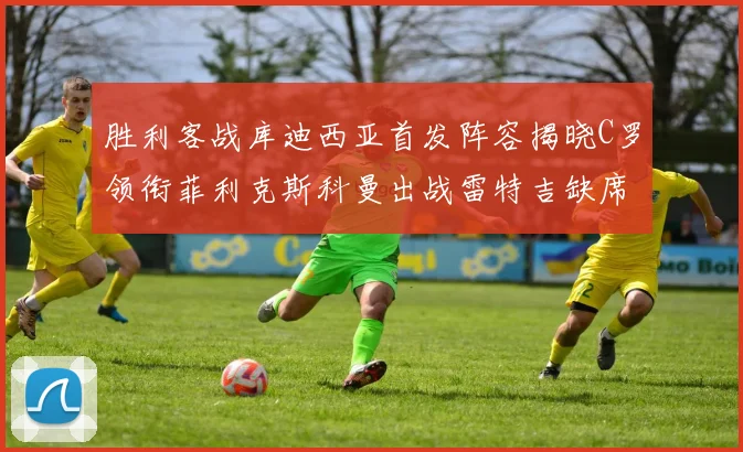 胜利客战库迪西亚首发阵容揭晓C罗领衔菲利克斯科曼出战雷特吉缺席