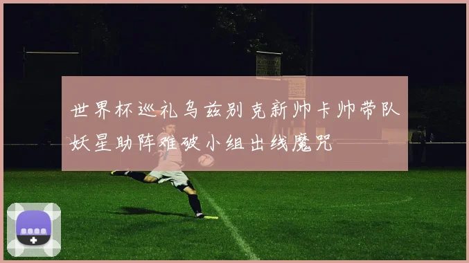 世界杯巡礼乌兹别克新帅卡帅带队妖星助阵难破小组出线魔咒