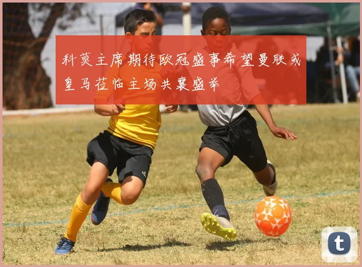 科莫主席期待欧冠盛事希望曼联或皇马莅临主场共襄盛举