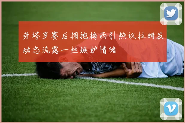 劳塔罗赛后拥抱梅西引热议拉姆发动态流露一丝嫉妒情绪