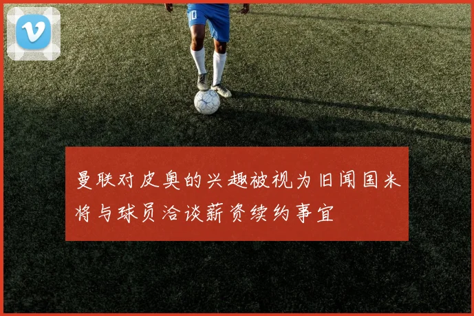 曼联对皮奥的兴趣被视为旧闻国米将与球员洽谈薪资续约事宜