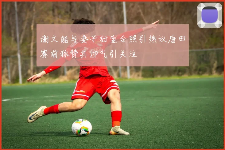 谢文能与妻子甜蜜合照引热议唐田赛前称赞其帅气引关注
