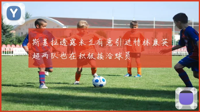 斯基拉透露米兰有意引进特林康英超两队也在积极接洽球员