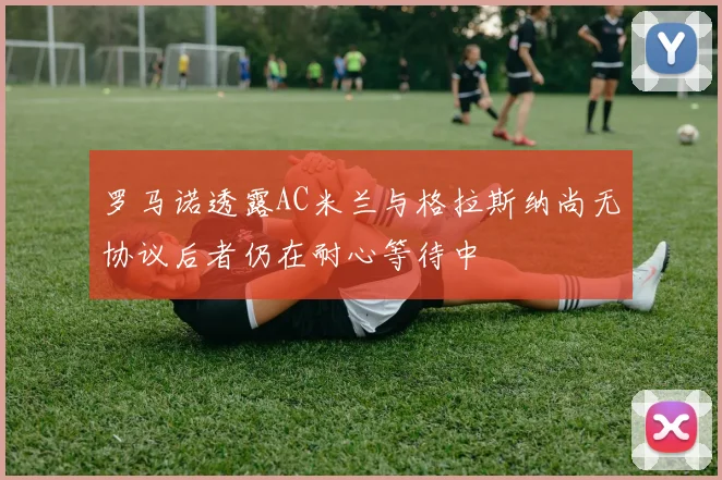 罗马诺透露AC米兰与格拉斯纳尚无协议后者仍在耐心等待中