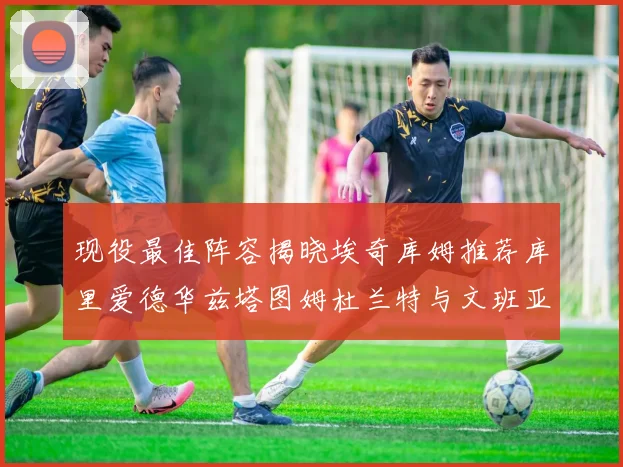 现役最佳阵容揭晓埃奇库姆推荐库里爱德华兹塔图姆杜兰特与文班亚马