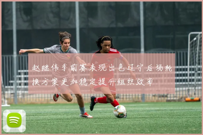 赵继伟季前赛表现出色辽宁后场轮换方案更加稳定提升组织效率
