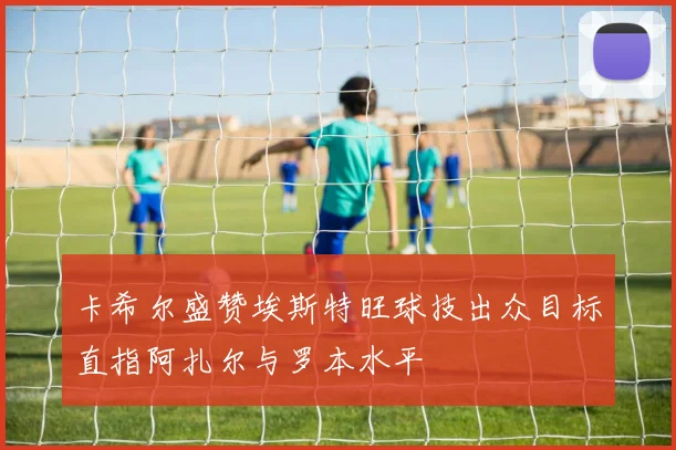 卡希尔盛赞埃斯特旺球技出众目标直指阿扎尔与罗本水平