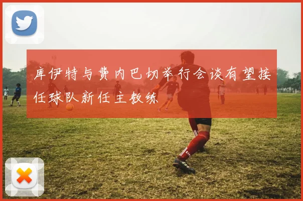 库伊特与费内巴切举行会谈有望接任球队新任主教练