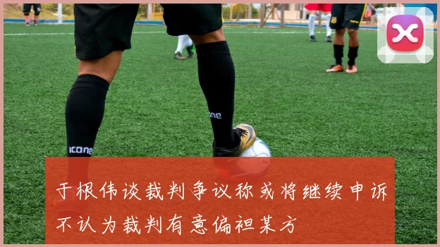 于根伟谈裁判争议称或将继续申诉不认为裁判有意偏袒某方