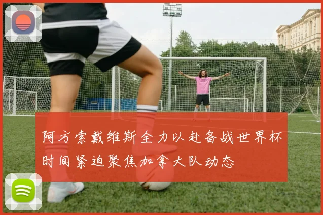 阿方索戴维斯全力以赴备战世界杯时间紧迫聚焦加拿大队动态