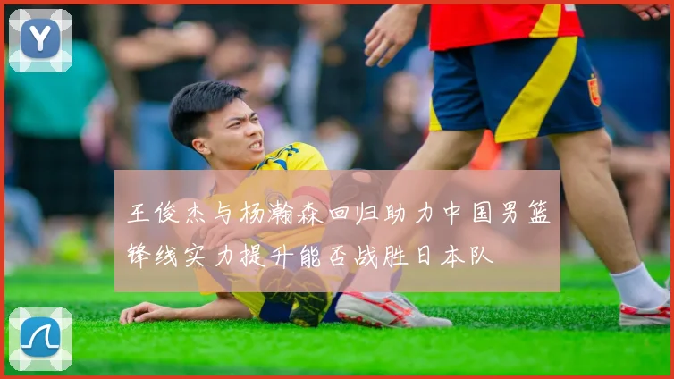 王俊杰与杨瀚森回归助力中国男篮锋线实力提升能否战胜日本队