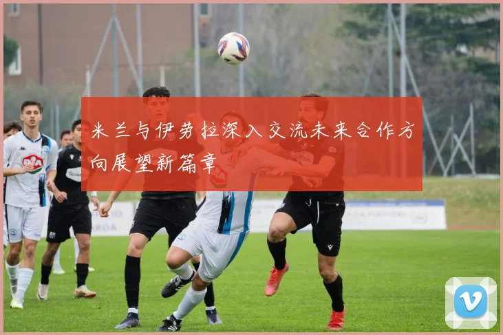 米兰与伊劳拉深入交流未来合作方向展望新篇章