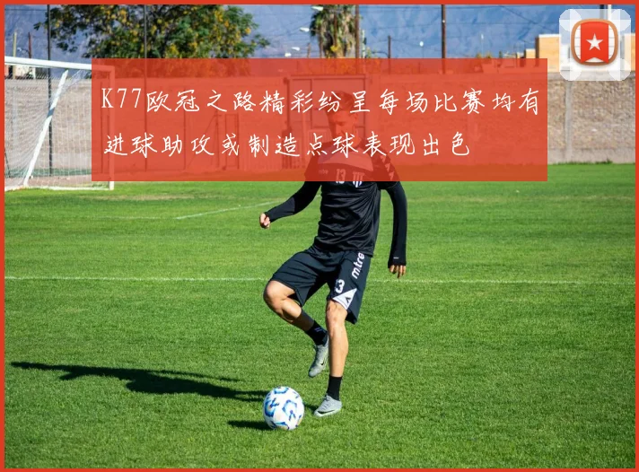 K77欧冠之路精彩纷呈每场比赛均有进球助攻或制造点球表现出色