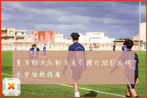 皇马财力压制马竞引援计划引发转会市场新格局