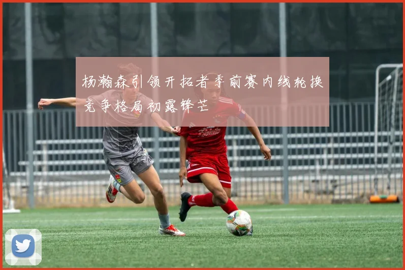 杨瀚森引领开拓者季前赛内线轮换竞争格局初露锋芒