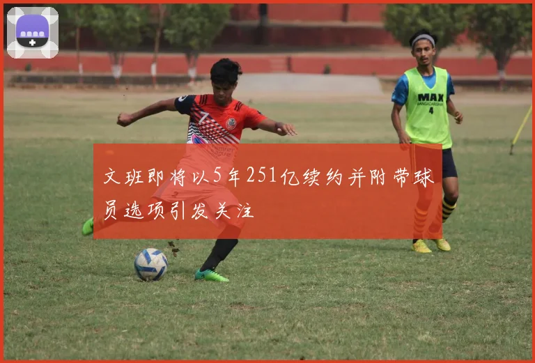 文班即将以5年251亿续约并附带球员选项引发关注