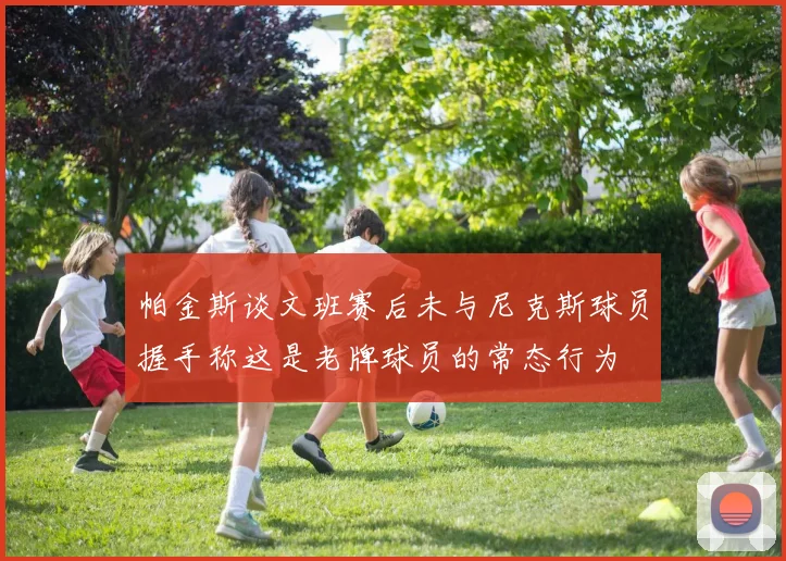 帕金斯谈文班赛后未与尼克斯球员握手称这是老牌球员的常态行为