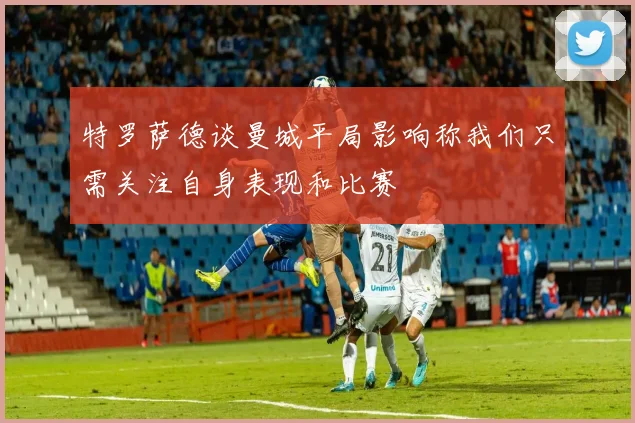 特罗萨德谈曼城平局影响称我们只需关注自身表现和比赛
