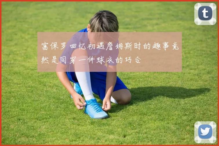 富保罗回忆初遇詹姆斯时的趣事竟然是同穿一件球衣的巧合