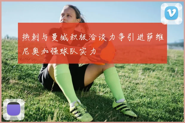 热刺与曼城积极洽谈力争引进萨维尼奥加强球队实力