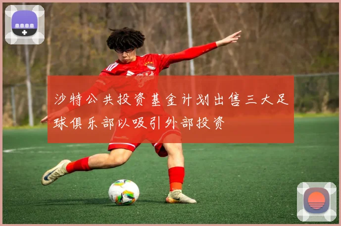 沙特公共投资基金计划出售三大足球俱乐部以吸引外部投资
